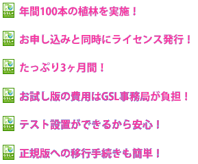 年間100本の植林を実施！_お申し込みと同時にライセンス発行！_たっぷり3ヶ月間！_お試し版の費用はGSL事務局が負担！_テスト設置ができるから安心！_正規版への移行手続きも簡単！